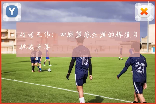 对话王伟：回顾篮球生涯的辉煌与挑战分享