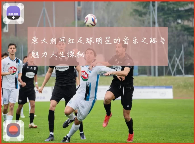意大利网红足球明星的音乐之路与魅力人生探秘