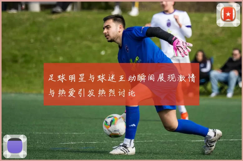 足球明星与球迷互动瞬间展现激情与热爱引发热烈讨论