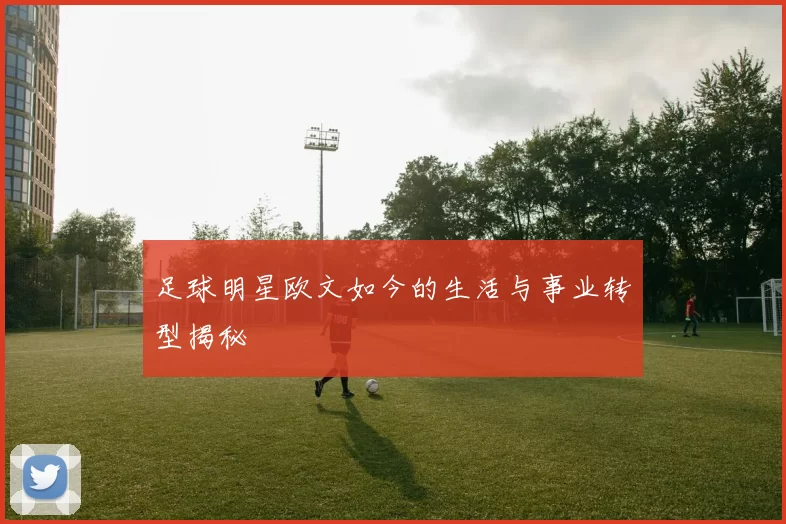 足球明星欧文如今的生活与事业转型揭秘