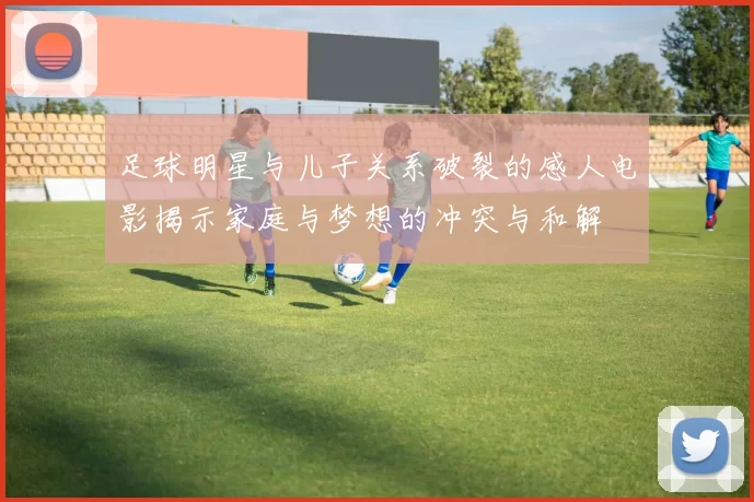 足球明星与儿子关系破裂的感人电影揭示家庭与梦想的冲突与和解