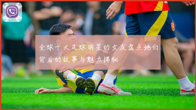 全球十大足球明星的女友盘点她们背后的故事与魅力揭秘