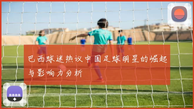 巴西球迷热议中国足球明星的崛起与影响力分析