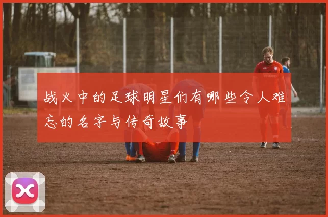 战火中的足球明星们有哪些令人难忘的名字与传奇故事
