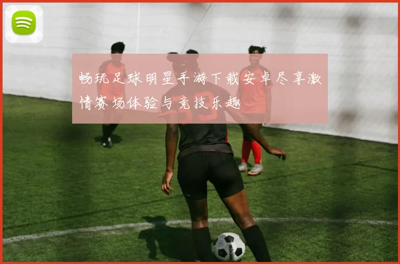 畅玩足球明星手游下载安卓尽享激情赛场体验与竞技乐趣